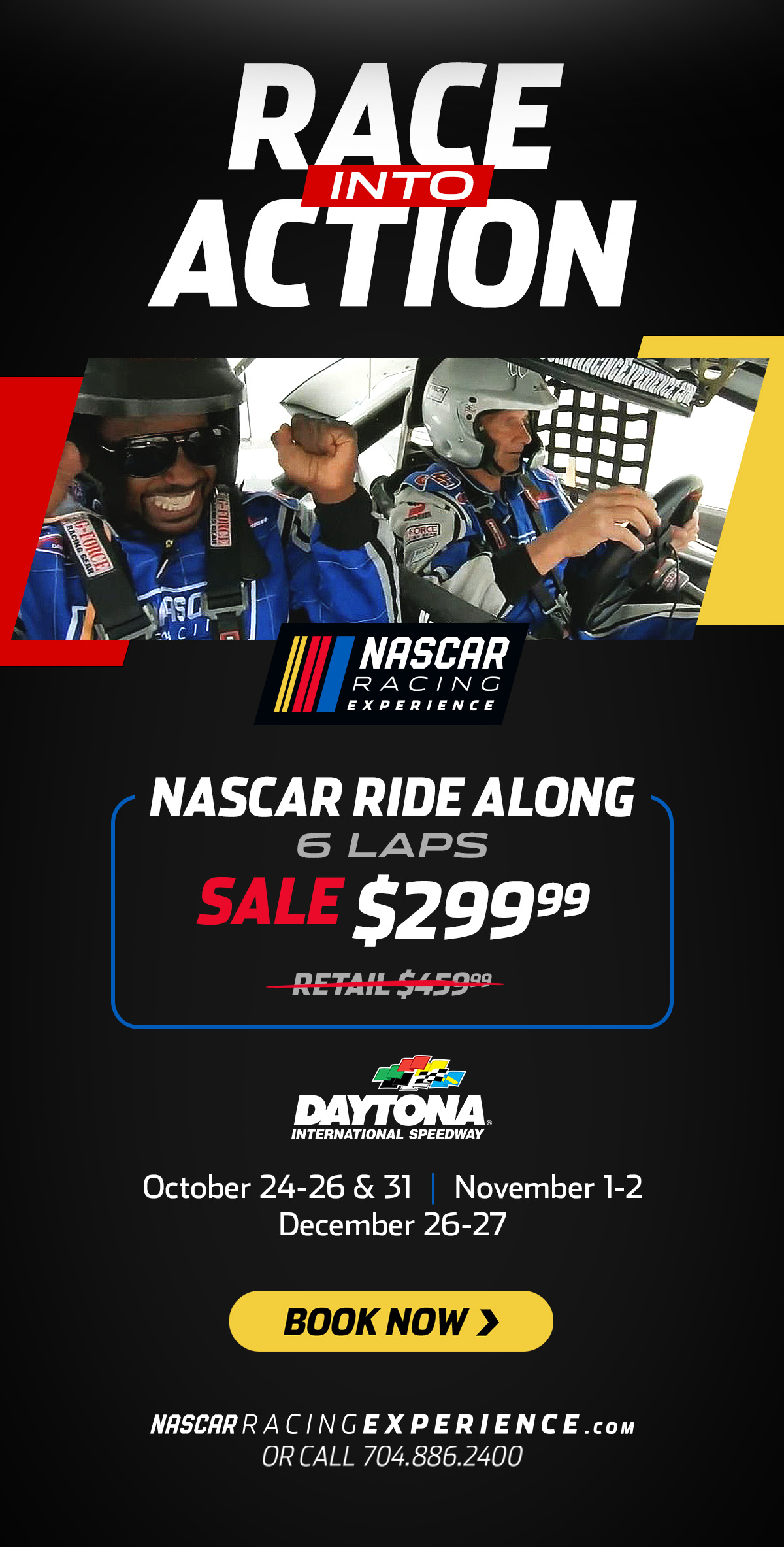 Race Into Action | NASCAR Racing Experience | NASCAR Ride Along | 6 Laps | Sale $299.99 | Daytona International Speedway | October 24-26 and 31 | November 1-2 | December 26-27 | Book Now > |  NASCARRACINGEXPERIENCE.com or call 704.886.2400